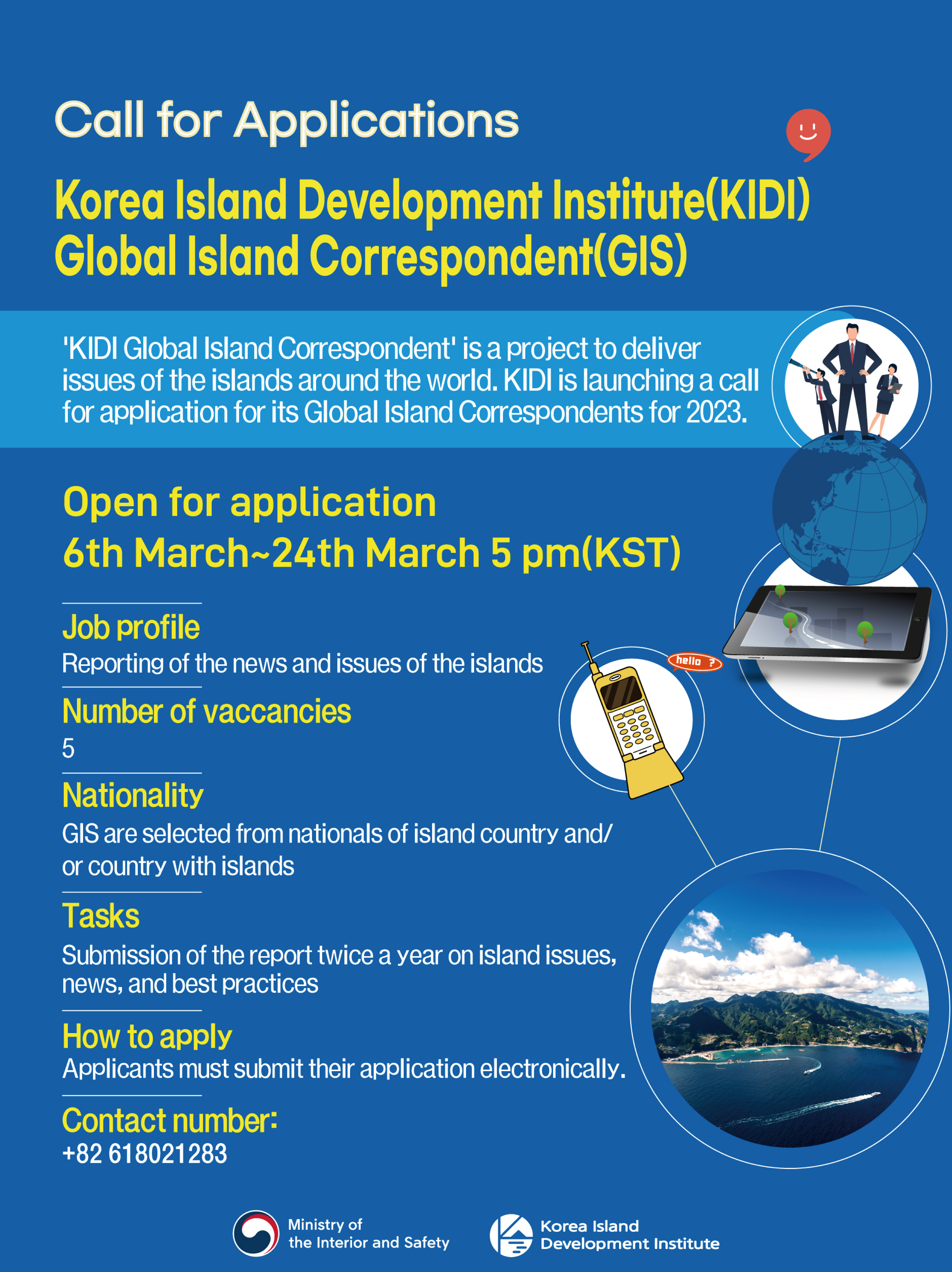 Call for Applications Korea Island Development Institute(KIDI) Global Island Correspondent(GIS) : 'KIDI Global Island Correspondent' is a project to deliver issues of the islands around the world. KIDI is launching a call for application for its Global Island Correspondents for 2023. | Open for application : 6th March ~ 24th March 5 pm(KST) | Job profile : Reportion of the news and issues of the islands | Number of vaccancies : 5 | Nationality : GIS are selected from nationals of island country and/or country with islands | Tasks : Submission of the report twice a year on island issues, news, and best practices | How the apply : Applicants must submit their application electronically. | Contact number : +82 618021283